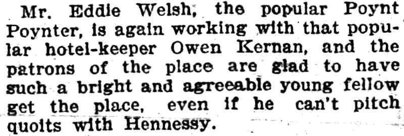 Mr. Edward A. Welsh, the popular Poynt Poynter, is again working with that popular hotel-keeper Owen Kernan, and the patrons of the place are glad to have such a bright and agreeable young fellow get the place, even if he can't pitch quoits with Hennessy.